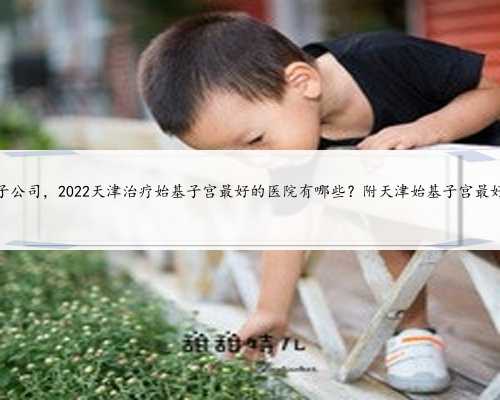 天津捐卵子公司，2022天津治疗始基子宫最好的医院有哪些？附天津始基子宫最