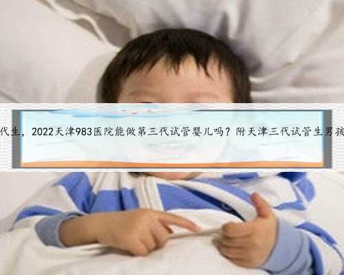 天津包生代生，2022天津983医院能做第三代试管婴儿吗？附天津三代试管生男孩