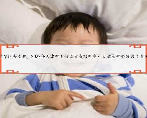 天津助孕服务流程，2022年天津哪里做试管成功率高？天津有哪些好的试管医院