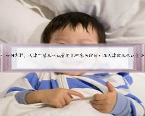 天津代生公司怎样，天津市第三代试管婴儿哪家医院好？在天津做三代试管去哪