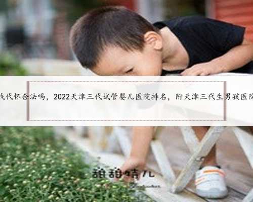 天津找代怀合法吗，2022天津三代试管婴儿医院排名，附天津三代生男孩医院推