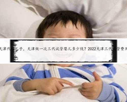 天津代怀儿子，天津做一次三代试管婴儿多少钱？2022天津三代试管费用